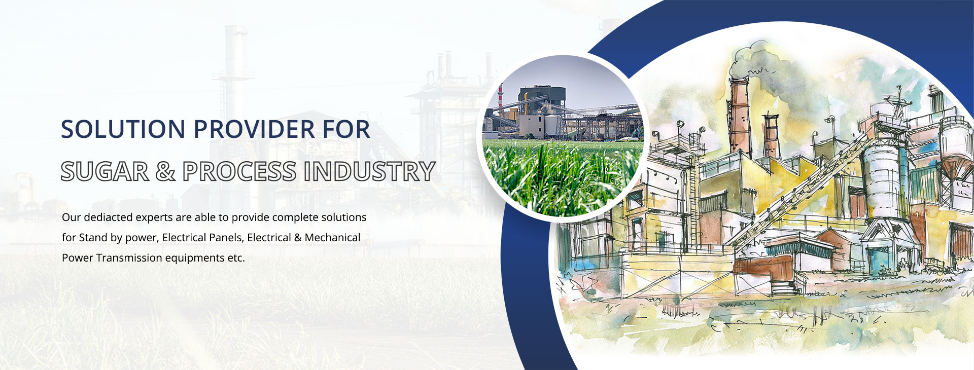 reliable and efficient solution provider for Sugar & Process Industry. Our dediacted experts are able to provide complete solutions for Stand by power, Electrical Panels, Electrical & Mechanical Power Transmission equipments etc.